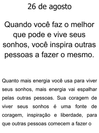 26 de agosto
Quando você faz o melhor
que pode e vive seus
sonhos, você inspira outras
pessoas a fazer o mesmo.
Quanto mais energia você usa para viver
seus sonhos, mais energia vai espalhar
pelas outras pessoas. Sua coragem de
viver seus sonhos é uma fonte de
coragem, inspiração e liberdade, para
que outras pessoas comecem a fazer o
 