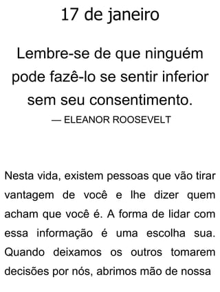 17 de janeiro
Lembre-se de que ninguém
pode fazê-lo se sentir inferior
sem seu consentimento.
— ELEANOR ROOSEVELT
Nesta vida, existem pessoas que vão tirar
vantagem de você e lhe dizer quem
acham que você é. A forma de lidar com
essa informação é uma escolha sua.
Quando deixamos os outros tomarem
decisões por nós, abrimos mão de nossa
 