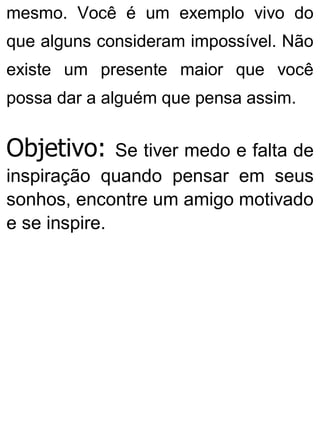 mesmo. Você é um exemplo vivo do
que alguns consideram impossível. Não
existe um presente maior que você
possa dar a alguém que pensa assim.
Objetivo: Se tiver medo e falta de
inspiração quando pensar em seus
sonhos, encontre um amigo motivado
e se inspire.
 