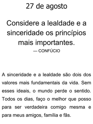 27 de agosto
Considere a lealdade e a
sinceridade os princípios
mais importantes.
— CONFÚCIO
A sinceridade e a lealdade são dois dos
valores mais fundamentais da vida. Sem
esses ideais, o mundo perde o sentido.
Todos os dias, faço o melhor que posso
para ser verdadeira comigo mesma e
para meus amigos, família e fãs.
 