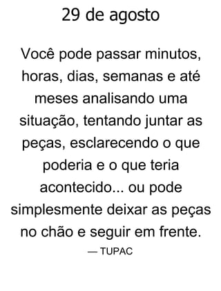 29 de agosto
Você pode passar minutos,
horas, dias, semanas e até
meses analisando uma
situação, tentando juntar as
peças, esclarecendo o que
poderia e o que teria
acontecido... ou pode
simplesmente deixar as peças
no chão e seguir em frente.
— TUPAC
 