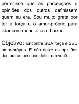 permitisse que as percepções e
opiniões dos outros definissem
quem eu era. Sou muito grata por
ter a força e o amor-próprio para
lidar com meus altos e baixos.
Objetivo: Encontre SUA força e SEU
amor-próprio. E não deixe as opiniões
das outras pessoas definirem você.
 