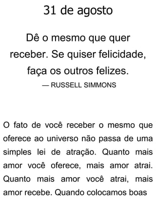 31 de agosto
Dê o mesmo que quer
receber. Se quiser felicidade,
faça os outros felizes.
— RUSSELL SIMMONS
O fato de você receber o mesmo que
oferece ao universo não passa de uma
simples lei de atração. Quanto mais
amor você oferece, mais amor atrai.
Quanto mais amor você atrai, mais
amor recebe. Quando colocamos boas
 