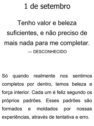 1 de setembro
Tenho valor e beleza
suficientes, e não preciso de
mais nada para me completar.
— DESCONHECIDO
Só quando realmente nos sentimos
completos por dentro, temos beleza e
força interior. Cada um é feliz segundo os
próprios padrões. Esses padrões são
formados e moldados por nossas
experiências, através de tentativa e erro.
 