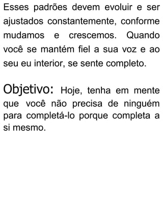 Esses padrões devem evoluir e ser
ajustados constantemente, conforme
mudamos e crescemos. Quando
você se mantém fiel a sua voz e ao
seu eu interior, se sente completo.
Objetivo: Hoje, tenha em mente
que você não precisa de ninguém
para completá-lo porque completa a
si mesmo.
 