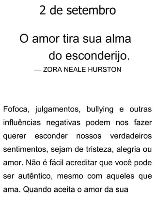 2 de setembro
O amor tira sua alma
do esconderijo.
— ZORA NEALE HURSTON
Fofoca, julgamentos, bullying e outras
influências negativas podem nos fazer
querer esconder nossos verdadeiros
sentimentos, sejam de tristeza, alegria ou
amor. Não é fácil acreditar que você pode
ser autêntico, mesmo com aqueles que
ama. Quando aceita o amor da sua
 