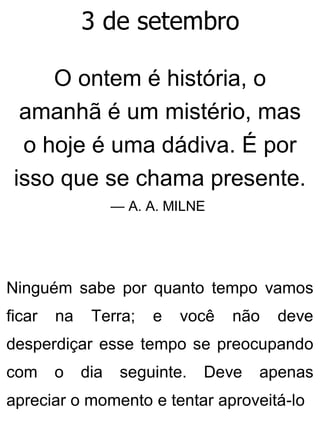 3 de setembro
O ontem é história, o
amanhã é um mistério, mas
o hoje é uma dádiva. É por
isso que se chama presente.
— A. A. MILNE
Ninguém sabe por quanto tempo vamos
ficar na Terra; e você não deve
desperdiçar esse tempo se preocupando
com o dia seguinte. Deve apenas
apreciar o momento e tentar aproveitá-lo
 