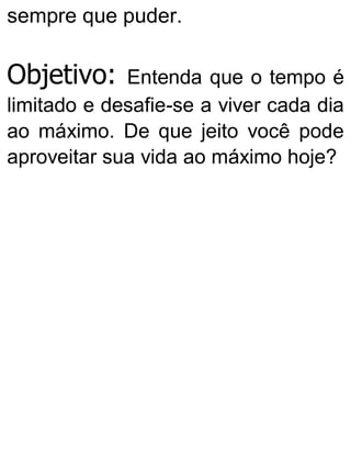 sempre que puder.
Objetivo: Entenda que o tempo é
limitado e desafie-se a viver cada dia
ao máximo. De que jeito você pode
aproveitar sua vida ao máximo hoje?
 