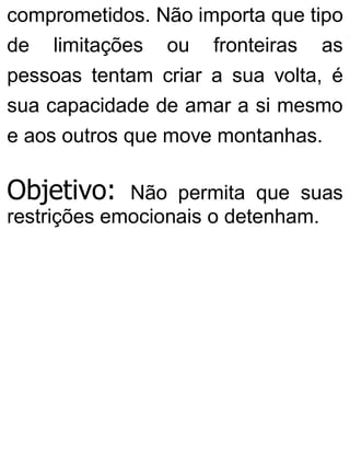 comprometidos. Não importa que tipo
de limitações ou fronteiras as
pessoas tentam criar a sua volta, é
sua capacidade de amar a si mesmo
e aos outros que move montanhas.
Objetivo: Não permita que suas
restrições emocionais o detenham.
 
