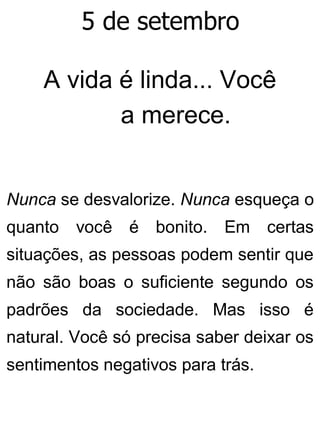 5 de setembro
A vida é linda... Você
a merece.
Nunca se desvalorize. Nunca esqueça o
quanto você é bonito. Em certas
situações, as pessoas podem sentir que
não são boas o suficiente segundo os
padrões da sociedade. Mas isso é
natural. Você só precisa saber deixar os
sentimentos negativos para trás.
 