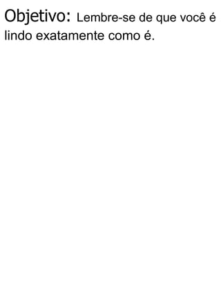 Objetivo: Lembre-se de que você é
lindo exatamente como é.
 