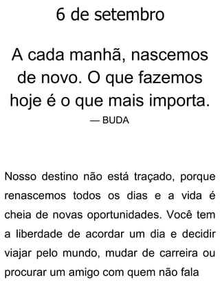 6 de setembro
A cada manhã, nascemos
de novo. O que fazemos
hoje é o que mais importa.
— BUDA
Nosso destino não está traçado, porque
renascemos todos os dias e a vida é
cheia de novas oportunidades. Você tem
a liberdade de acordar um dia e decidir
viajar pelo mundo, mudar de carreira ou
procurar um amigo com quem não fala
 