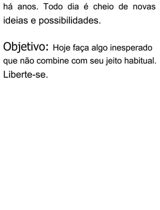 há anos. Todo dia é cheio de novas
ideias e possibilidades.
Objetivo: Hoje faça algo inesperado
que não combine com seu jeito habitual.
Liberte-se.
 