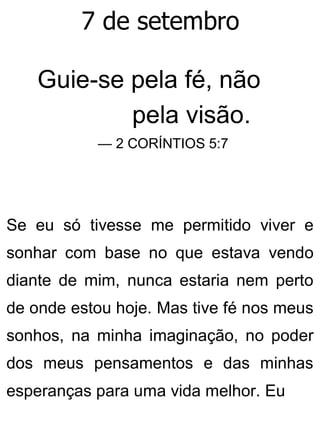 7 de setembro
Guie-se pela fé, não
pela visão.
— 2 CORÍNTIOS 5:7
Se eu só tivesse me permitido viver e
sonhar com base no que estava vendo
diante de mim, nunca estaria nem perto
de onde estou hoje. Mas tive fé nos meus
sonhos, na minha imaginação, no poder
dos meus pensamentos e das minhas
esperanças para uma vida melhor. Eu
 