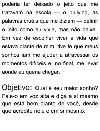 poderia ter deixado o jeito que me
tratavam na escola — o bullying, as
palavras cruéis que me diziam — definir
o jeito como eu vivia, mas não deixei.
Em vez de escolher viver a vida que
estava diante de mim, tive fé que meus
sonhos iam me ajudar a atravessar os
momentos difíceis e, no final, me levar
aonde eu queria chegar.
Objetivo: Qual é seu maior sonho?
Fale-o em voz alta e diga a si mesmo
que está bem diante de você, desde
que acredite nele e em si mesmo.
 