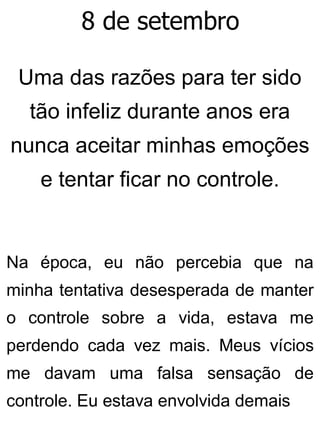 8 de setembro
Uma das razões para ter sido
tão infeliz durante anos era
nunca aceitar minhas emoções
e tentar ficar no controle.
Na época, eu não percebia que na
minha tentativa desesperada de manter
o controle sobre a vida, estava me
perdendo cada vez mais. Meus vícios
me davam uma falsa sensação de
controle. Eu estava envolvida demais
 