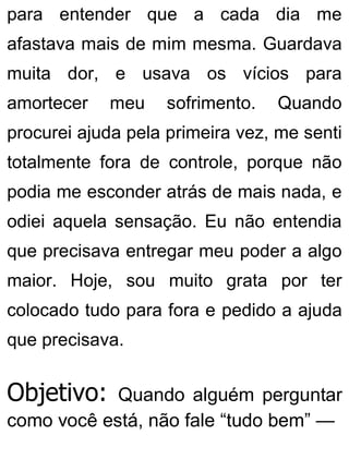 para entender que a cada dia me
afastava mais de mim mesma. Guardava
muita dor, e usava os vícios para
amortecer meu sofrimento. Quando
procurei ajuda pela primeira vez, me senti
totalmente fora de controle, porque não
podia me esconder atrás de mais nada, e
odiei aquela sensação. Eu não entendia
que precisava entregar meu poder a algo
maior. Hoje, sou muito grata por ter
colocado tudo para fora e pedido a ajuda
que precisava.
Objetivo: Quando alguém perguntar
como você está, não fale “tudo bem” —
 