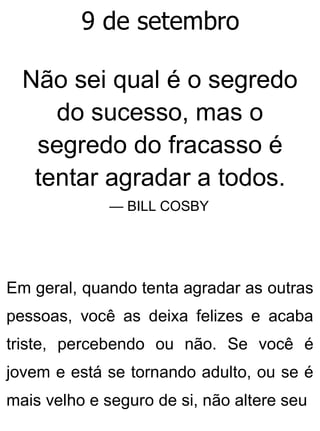 9 de setembro
Não sei qual é o segredo
do sucesso, mas o
segredo do fracasso é
tentar agradar a todos.
— BILL COSBY
Em geral, quando tenta agradar as outras
pessoas, você as deixa felizes e acaba
triste, percebendo ou não. Se você é
jovem e está se tornando adulto, ou se é
mais velho e seguro de si, não altere seu
 