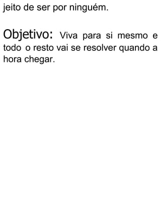 jeito de ser por ninguém.
Objetivo: Viva para si mesmo e
todo o resto vai se resolver quando a
hora chegar.
 