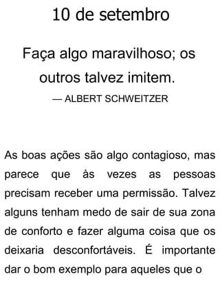 10 de setembro
Faça algo maravilhoso; os
outros talvez imitem.
— ALBERT SCHWEITZER
As boas ações são algo contagioso, mas
parece que às vezes as pessoas
precisam receber uma permissão. Talvez
alguns tenham medo de sair de sua zona
de conforto e fazer alguma coisa que os
deixaria desconfortáveis. É importante
dar o bom exemplo para aqueles que o
 