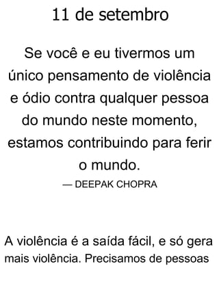 11 de setembro
Se você e eu tivermos um
único pensamento de violência
e ódio contra qualquer pessoa
do mundo neste momento,
estamos contribuindo para ferir
o mundo.
— DEEPAK CHOPRA
A violência é a saída fácil, e só gera
mais violência. Precisamos de pessoas
 