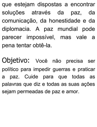 que estejam dispostas a encontrar
soluções através da paz, da
comunicação, da honestidade e da
diplomacia. A paz mundial pode
parecer impossível, mas vale a
pena tentar obtê-la.
Objetivo: Você não precisa ser
político para impedir guerras e praticar
a paz. Cuide para que todas as
palavras que diz e todas as suas ações
sejam permeadas de paz e amor.
 