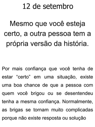 12 de setembro
Mesmo que você esteja
certo, a outra pessoa tem a
própria versão da história.
Por mais confiança que você tenha de
estar “certo” em uma situação, existe
uma boa chance de que a pessoa com
quem você brigou ou se desentendeu
tenha a mesma confiança. Normalmente,
as brigas se tornam muito complicadas
porque não existe resposta ou solução
 