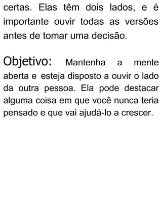 certas. Elas têm dois lados, e é
importante ouvir todas as versões
antes de tomar uma decisão.
Objetivo: Mantenha a mente
aberta e esteja disposto a ouvir o lado
da outra pessoa. Ela pode destacar
alguma coisa em que você nunca teria
pensado e que vai ajudá-lo a crescer.
 
