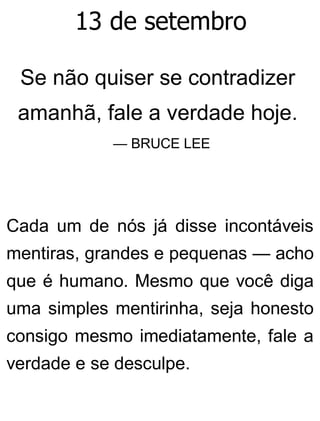 13 de setembro
Se não quiser se contradizer
amanhã, fale a verdade hoje.
— BRUCE LEE
Cada um de nós já disse incontáveis
mentiras, grandes e pequenas — acho
que é humano. Mesmo que você diga
uma simples mentirinha, seja honesto
consigo mesmo imediatamente, fale a
verdade e se desculpe.
 