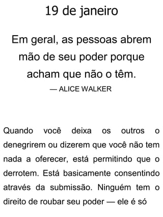 19 de janeiro
Em geral, as pessoas abrem
mão de seu poder porque
acham que não o têm.
— ALICE WALKER
Quando você deixa os outros o
denegrirem ou dizerem que você não tem
nada a oferecer, está permitindo que o
derrotem. Está basicamente consentindo
através da submissão. Ninguém tem o
direito de roubar seu poder — ele é só
 