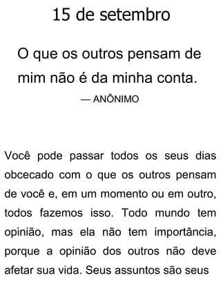 15 de setembro
O que os outros pensam de
mim não é da minha conta.
— ANÔNIMO
Você pode passar todos os seus dias
obcecado com o que os outros pensam
de você e, em um momento ou em outro,
todos fazemos isso. Todo mundo tem
opinião, mas ela não tem importância,
porque a opinião dos outros não deve
afetar sua vida. Seus assuntos são seus
 