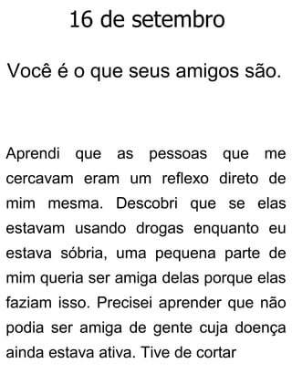 16 de setembro
Você é o que seus amigos são.
Aprendi que as pessoas que me
cercavam eram um reflexo direto de
mim mesma. Descobri que se elas
estavam usando drogas enquanto eu
estava sóbria, uma pequena parte de
mim queria ser amiga delas porque elas
faziam isso. Precisei aprender que não
podia ser amiga de gente cuja doença
ainda estava ativa. Tive de cortar
 