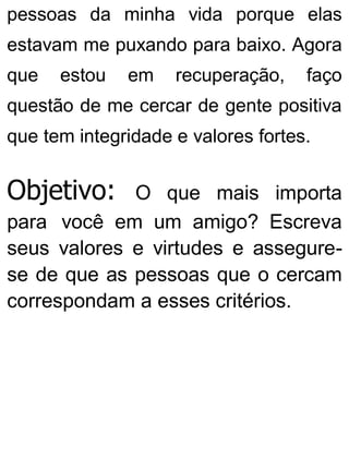 pessoas da minha vida porque elas
estavam me puxando para baixo. Agora
que estou em recuperação, faço
questão de me cercar de gente positiva
que tem integridade e valores fortes.
Objetivo: O que mais importa
para você em um amigo? Escreva
seus valores e virtudes e assegure-
se de que as pessoas que o cercam
correspondam a esses critérios.
 