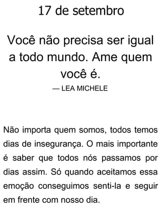17 de setembro
Você não precisa ser igual
a todo mundo. Ame quem
você é.
— LEA MICHELE
Não importa quem somos, todos temos
dias de insegurança. O mais importante
é saber que todos nós passamos por
dias assim. Só quando aceitamos essa
emoção conseguimos senti-la e seguir
em frente com nosso dia.
 