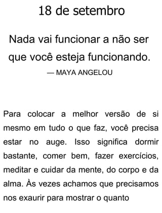 18 de setembro
Nada vai funcionar a não ser
que você esteja funcionando.
— MAYA ANGELOU
Para colocar a melhor versão de si
mesmo em tudo o que faz, você precisa
estar no auge. Isso significa dormir
bastante, comer bem, fazer exercícios,
meditar e cuidar da mente, do corpo e da
alma. Às vezes achamos que precisamos
nos exaurir para mostrar o quanto
 