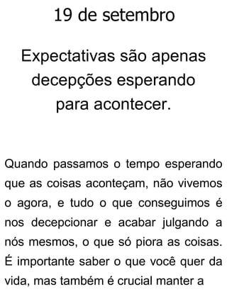 19 de setembro
Expectativas são apenas
decepções esperando
para acontecer.
Quando passamos o tempo esperando
que as coisas aconteçam, não vivemos
o agora, e tudo o que conseguimos é
nos decepcionar e acabar julgando a
nós mesmos, o que só piora as coisas.
É importante saber o que você quer da
vida, mas também é crucial manter a
 