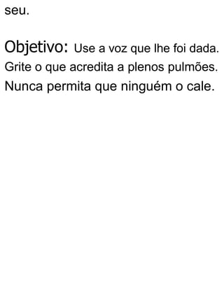 seu.
Objetivo: Use a voz que lhe foi dada.
Grite o que acredita a plenos pulmões.
Nunca permita que ninguém o cale.
 