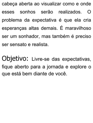 cabeça aberta ao visualizar como e onde
esses sonhos serão realizados. O
problema da expectativa é que ela cria
esperanças altas demais. É maravilhoso
ser um sonhador, mas também é preciso
ser sensato e realista.
Objetivo: Livre-se das expectativas,
fique aberto para a jornada e explore o
que está bem diante de você.
 