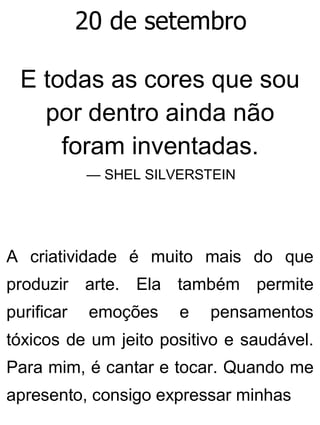20 de setembro
E todas as cores que sou
por dentro ainda não
foram inventadas.
— SHEL SILVERSTEIN
A criatividade é muito mais do que
produzir arte. Ela também permite
purificar emoções e pensamentos
tóxicos de um jeito positivo e saudável.
Para mim, é cantar e tocar. Quando me
apresento, consigo expressar minhas
 