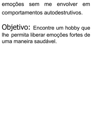 emoções sem me envolver em
comportamentos autodestrutivos.
Objetivo: Encontre um hobby que
lhe permita liberar emoções fortes de
uma maneira saudável.
 
