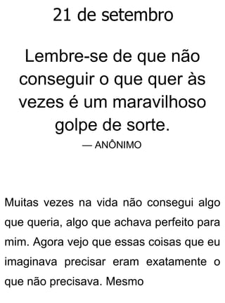 21 de setembro
Lembre-se de que não
conseguir o que quer às
vezes é um maravilhoso
golpe de sorte.
— ANÔNIMO
Muitas vezes na vida não consegui algo
que queria, algo que achava perfeito para
mim. Agora vejo que essas coisas que eu
imaginava precisar eram exatamente o
que não precisava. Mesmo
 
