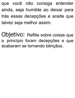 que você não consiga entender
ainda, seja humilde ao deixar para
trás essas decepções e aceite que
talvez seja melhor assim.
Objetivo: Reflita sobre coisas que
a princípio foram decepções e que
acabaram se tornando bênçãos.
 