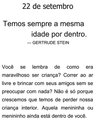 22 de setembro
Temos sempre a mesma
idade por dentro.
— GERTRUDE STEIN
Você se lembra de como era
maravilhoso ser criança? Correr ao ar
livre e brincar com seus amigos sem se
preocupar com nada? Não é só porque
crescemos que temos de perder nossa
criança interior. Aquela menininha ou
menininho ainda está dentro de você.
 