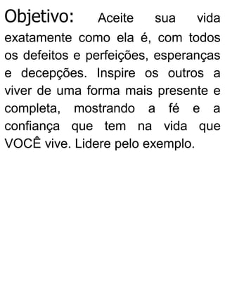 Objetivo: Aceite sua vida
exatamente como ela é, com todos
os defeitos e perfeições, esperanças
e decepções. Inspire os outros a
viver de uma forma mais presente e
completa, mostrando a fé e a
confiança que tem na vida que
VOCÊ vive. Lidere pelo exemplo.
 