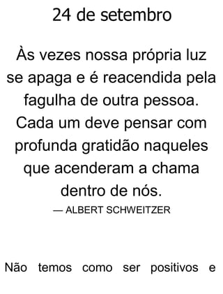 24 de setembro
Às vezes nossa própria luz
se apaga e é reacendida pela
fagulha de outra pessoa.
Cada um deve pensar com
profunda gratidão naqueles
que acenderam a chama
dentro de nós.
— ALBERT SCHWEITZER
Não temos como ser positivos e
 