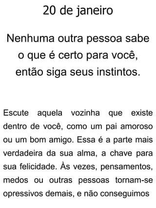 20 de janeiro
Nenhuma outra pessoa sabe
o que é certo para você,
então siga seus instintos.
Escute aquela vozinha que existe
dentro de você, como um pai amoroso
ou um bom amigo. Essa é a parte mais
verdadeira da sua alma, a chave para
sua felicidade. Às vezes, pensamentos,
medos ou outras pessoas tornam-se
opressivos demais, e não conseguimos
 