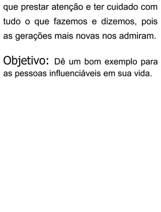 que prestar atenção e ter cuidado com
tudo o que fazemos e dizemos, pois
as gerações mais novas nos admiram.
Objetivo: Dê um bom exemplo para
as pessoas influenciáveis em sua vida.
 
