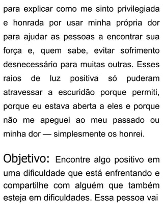 para explicar como me sinto privilegiada
e honrada por usar minha própria dor
para ajudar as pessoas a encontrar sua
força e, quem sabe, evitar sofrimento
desnecessário para muitas outras. Esses
raios de luz positiva só puderam
atravessar a escuridão porque permiti,
porque eu estava aberta a eles e porque
não me apeguei ao meu passado ou
minha dor — simplesmente os honrei.
Objetivo: Encontre algo positivo em
uma dificuldade que está enfrentando e
compartilhe com alguém que também
esteja em dificuldades. Essa pessoa vai
 