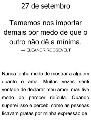 27 de setembro
Tememos nos importar
demais por medo de que o
outro não dê a mínima.
— ELEANOR ROOSEVELT
Nunca tenha medo de mostrar a alguém
quanto o ama. Muitas vezes senti
vontade de declarar meu amor, mas tive
medo de parecer ridícula. Quando
superei isso e percebi como as pessoas
ficavam gratas por minha expressão de
 