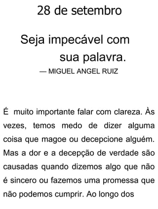 28 de setembro
Seja impecável com
sua palavra.
— MIGUEL ANGEL RUIZ
É muito importante falar com clareza. Às
vezes, temos medo de dizer alguma
coisa que magoe ou decepcione alguém.
Mas a dor e a decepção de verdade são
causadas quando dizemos algo que não
é sincero ou fazemos uma promessa que
não podemos cumprir. Ao longo dos
 